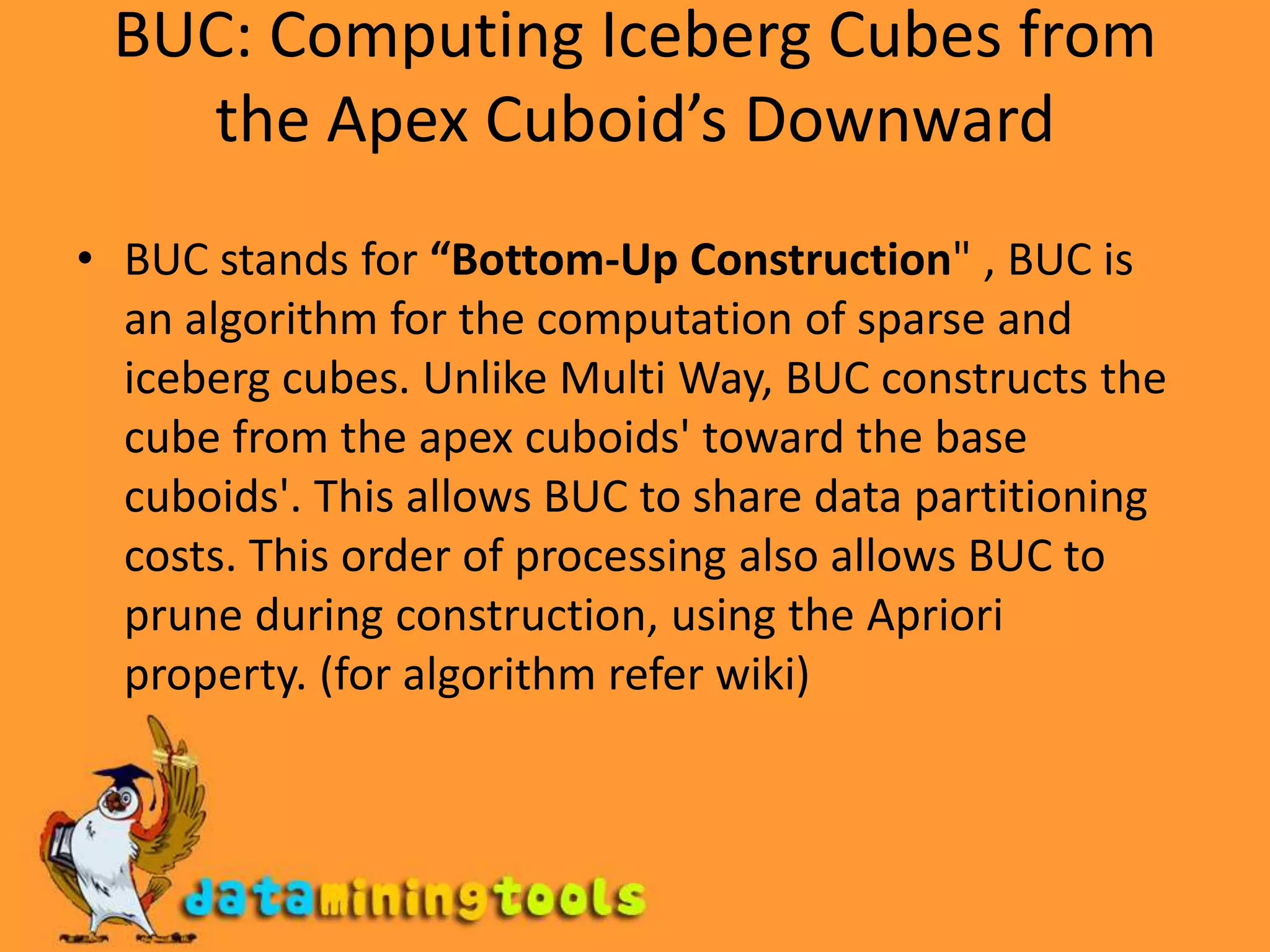 BUC: Computing Iceberg Cubes from the Apex Cuboid’s DownwardBUC stands for “Bottom-Up Construction" , BUC is an algorithm for the computation of sparse and iceberg cubes. Unlike Multi Way, BUC constructs the cube from the apex cuboids' toward the base cuboids'. This allows BUC to share data partitioning costs. This order of processing also allows BUC to prune during construction, using the Apriori property. (for algorithm refer wiki)