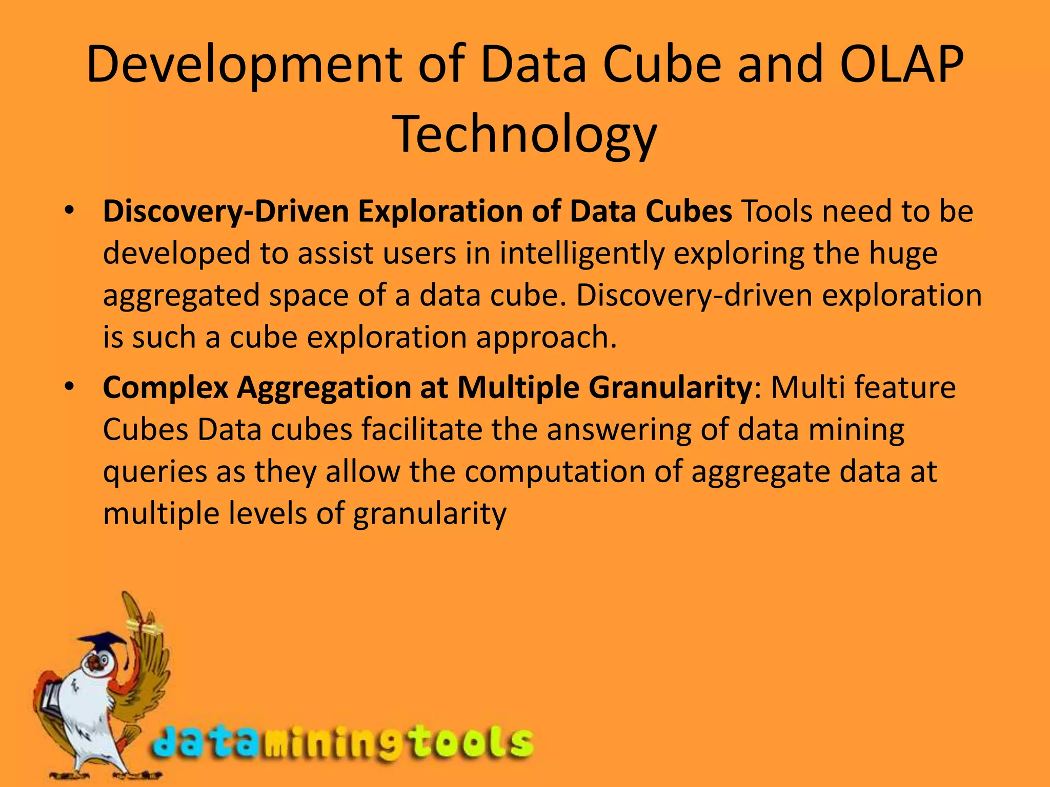 Development of Data Cube and OLAP TechnologyDiscovery-Driven Exploration of Data Cubes Tools need to be developed to assist users in intelligently exploring the huge aggregated space of a data cube. Discovery-driven exploration is such a cube exploration approach.Complex Aggregation at Multiple Granularity: Multi feature Cubes Data cubes facilitate the answering of data mining queries as they allow the computation of aggregate data at multiple levels of granularity
