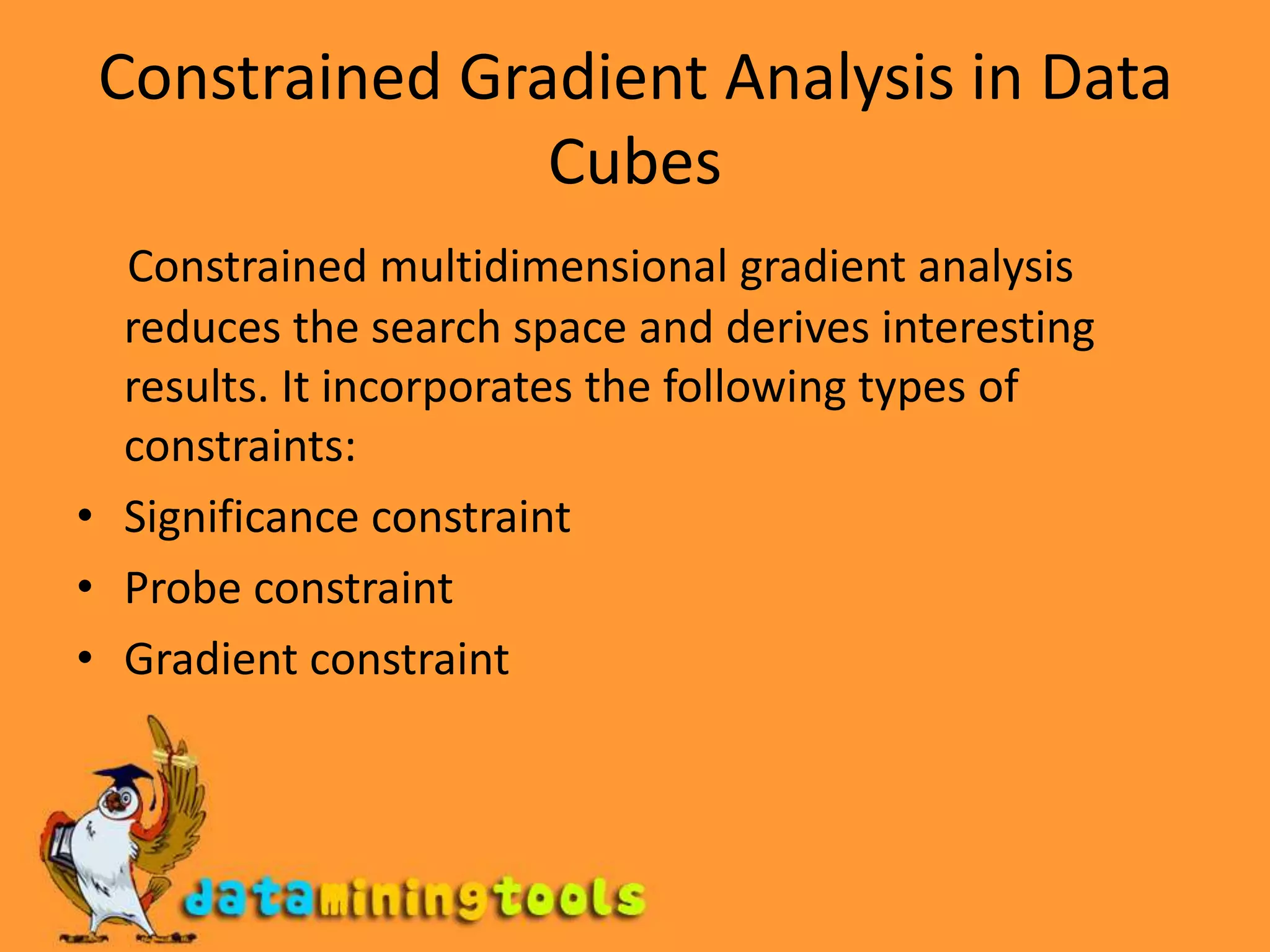 Constrained Gradient Analysis in Data CubesConstrained multidimensional gradient analysis reduces the search space and derives interesting results. It incorporates the following types of constraints:Significance constraintProbe constraintGradient constraint