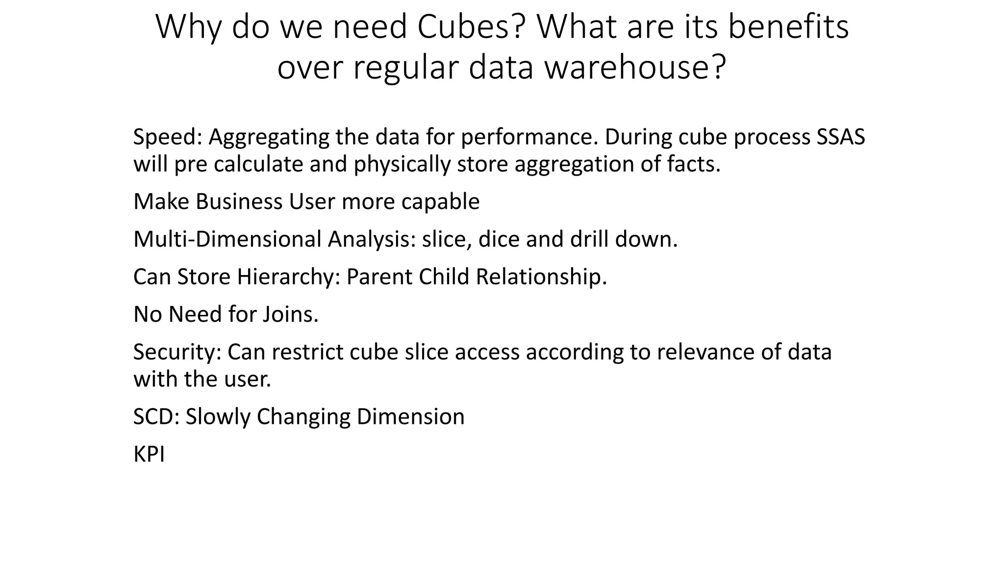 Why do we need Cubes? What are its benefits
over regular data warehouse?
Speed: Aggregating the data for performance. During cube process SSAS
will pre calculate and physically store aggregation of facts.
Make Business User more capable
Multi-Dimensional Analysis: slice, dice and drill down.
Can Store Hierarchy: Parent Child Relationship.
No Need for Joins.
Security: Can restrict cube slice access according to relevance of data
with the user.
SCD: Slowly Changing Dimension
KPI
 