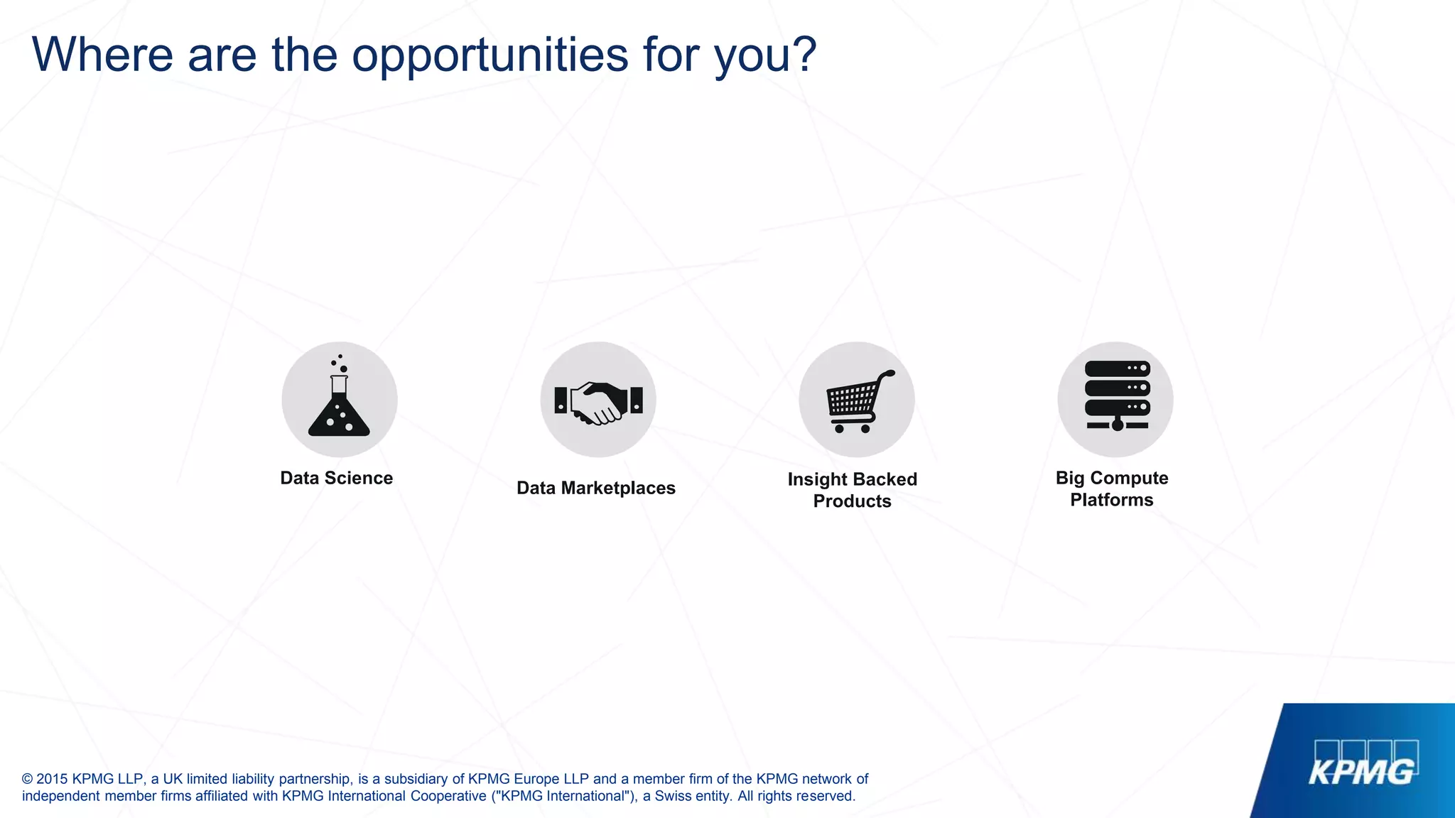 © 2015 KPMG LLP, a UK limited liability partnership, is a subsidiary of KPMG Europe LLP and a member firm of the KPMG network of
independent member firms affiliated with KPMG International Cooperative ("KPMG International"), a Swiss entity. All rights reserved.
Where are the opportunities for you?
Data Science Insight Backed
Products
Data Marketplaces
Big Compute
Platforms
 