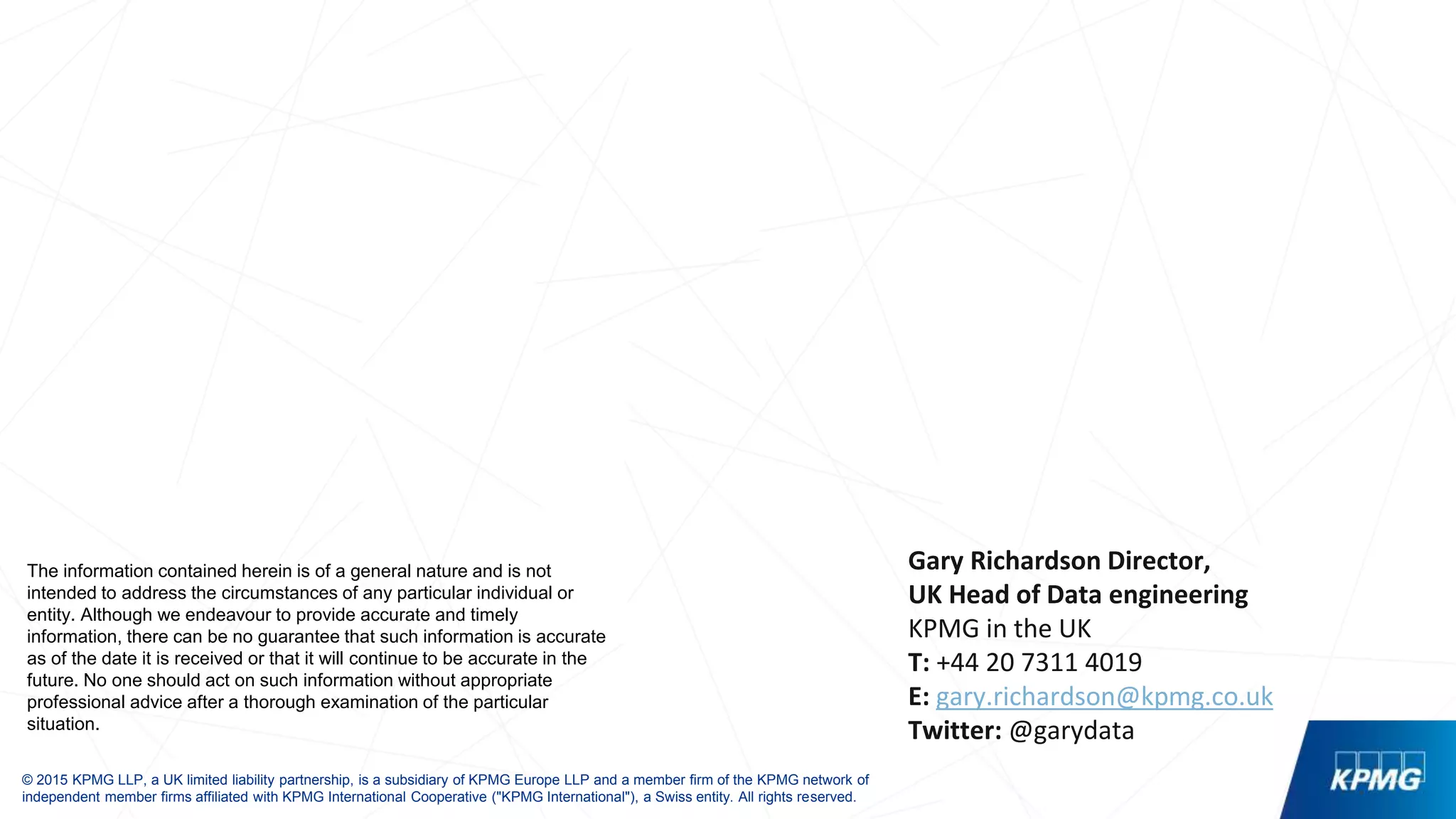 © 2015 KPMG LLP, a UK limited liability partnership, is a subsidiary of KPMG Europe LLP and a member firm of the KPMG network of
independent member firms affiliated with KPMG International Cooperative ("KPMG International"), a Swiss entity. All rights reserved.
The information contained herein is of a general nature and is not
intended to address the circumstances of any particular individual or
entity. Although we endeavour to provide accurate and timely
information, there can be no guarantee that such information is accurate
as of the date it is received or that it will continue to be accurate in the
future. No one should act on such information without appropriate
professional advice after a thorough examination of the particular
situation.
Gary Richardson Director,
UK Head of Data engineering
KPMG in the UK
T: +44 20 7311 4019
E: gary.richardson@kpmg.co.uk
Twitter: @garydata
 