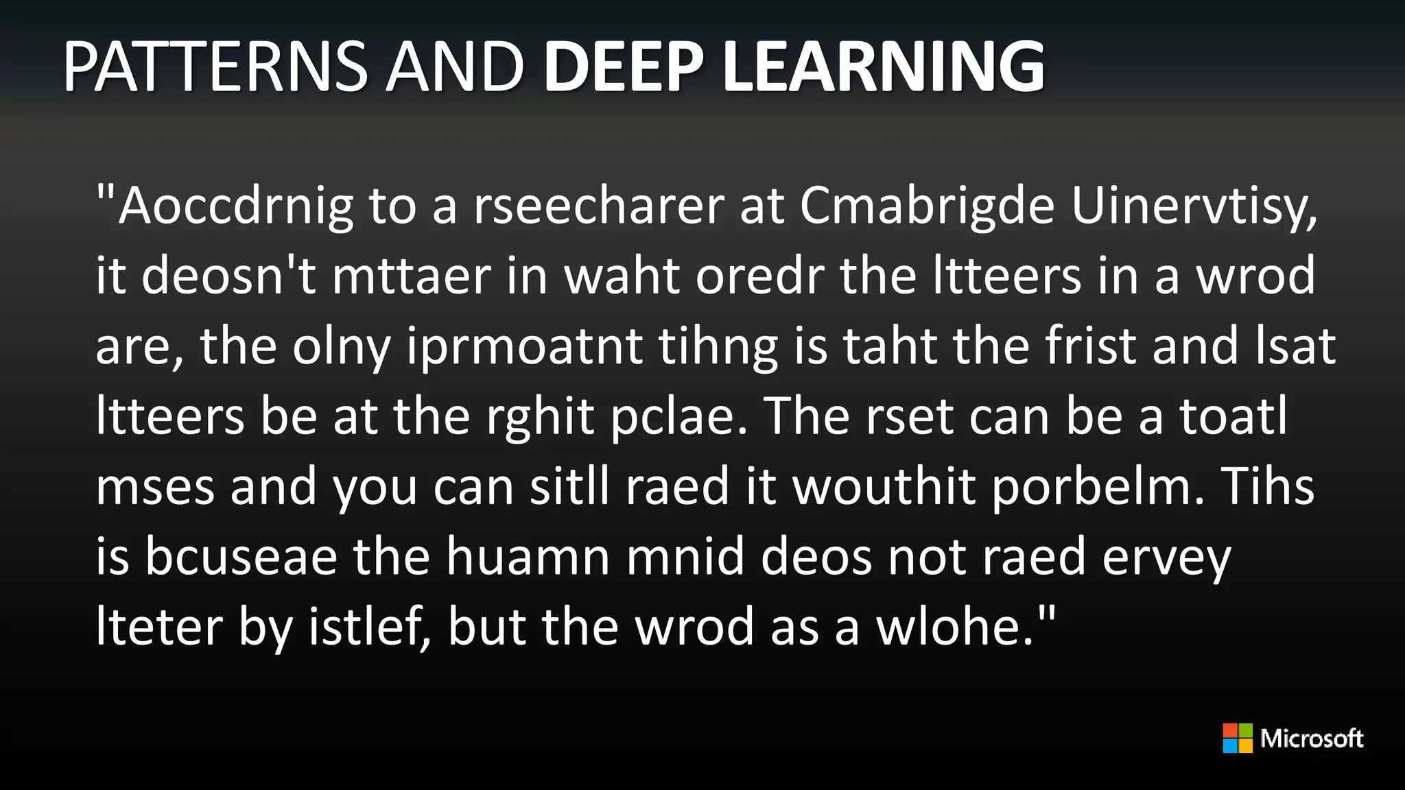 "Aoccdrnig to a rseecharer at Cmabrigde Uinervtisy,
it deosn't mttaer in waht oredr the ltteers in a wrod
are, the olny iprmoatnt tihng is taht the frist and lsat
ltteers be at the rghit pclae. The rset can be a toatl
mses and you can sitll raed it wouthit porbelm. Tihs
is bcuseae the huamn mnid deos not raed ervey
lteter by istlef, but the wrod as a wlohe."
 