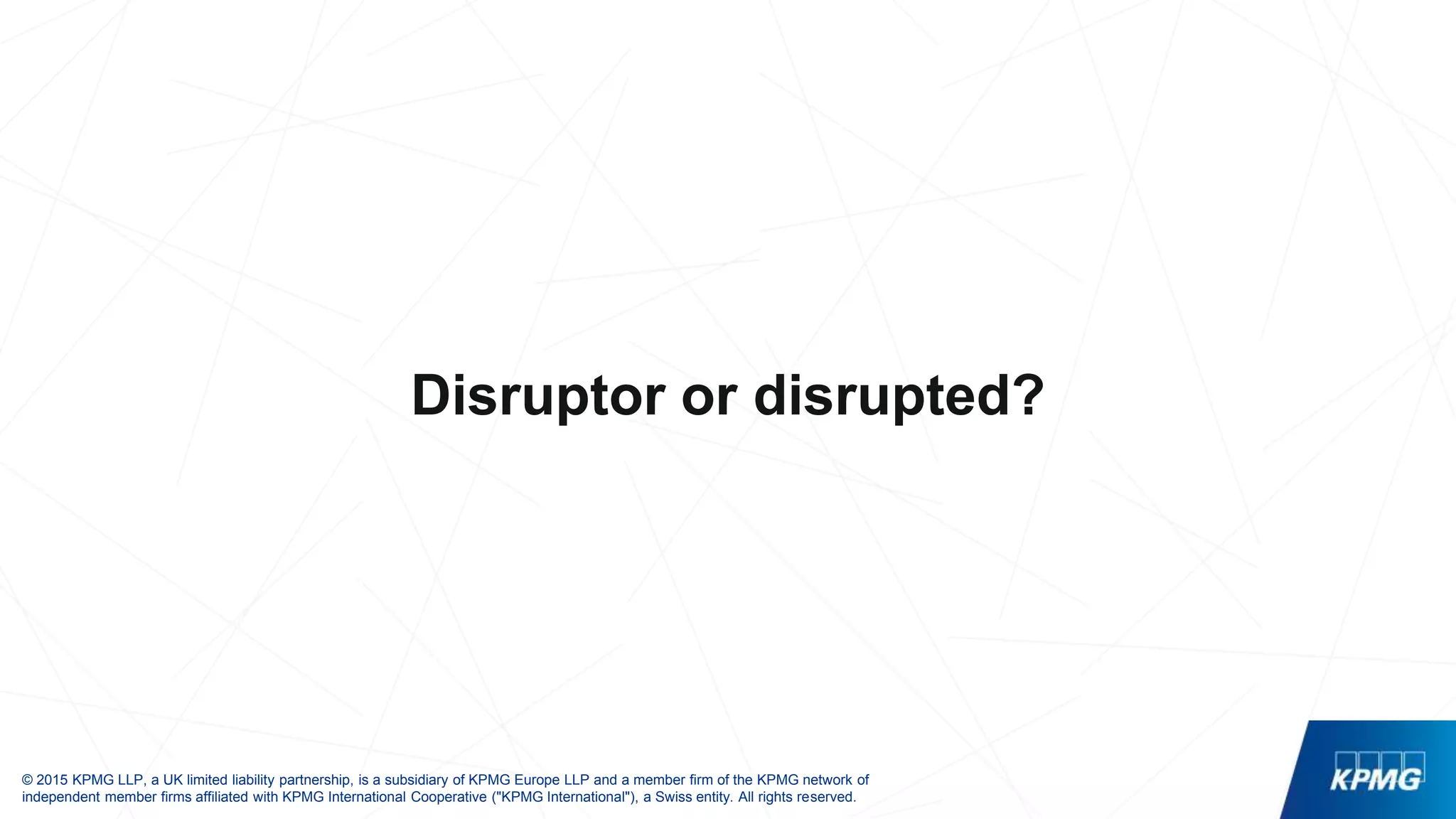 © 2015 KPMG LLP, a UK limited liability partnership, is a subsidiary of KPMG Europe LLP and a member firm of the KPMG network of
independent member firms affiliated with KPMG International Cooperative ("KPMG International"), a Swiss entity. All rights reserved.
Disruptor or disrupted?
 