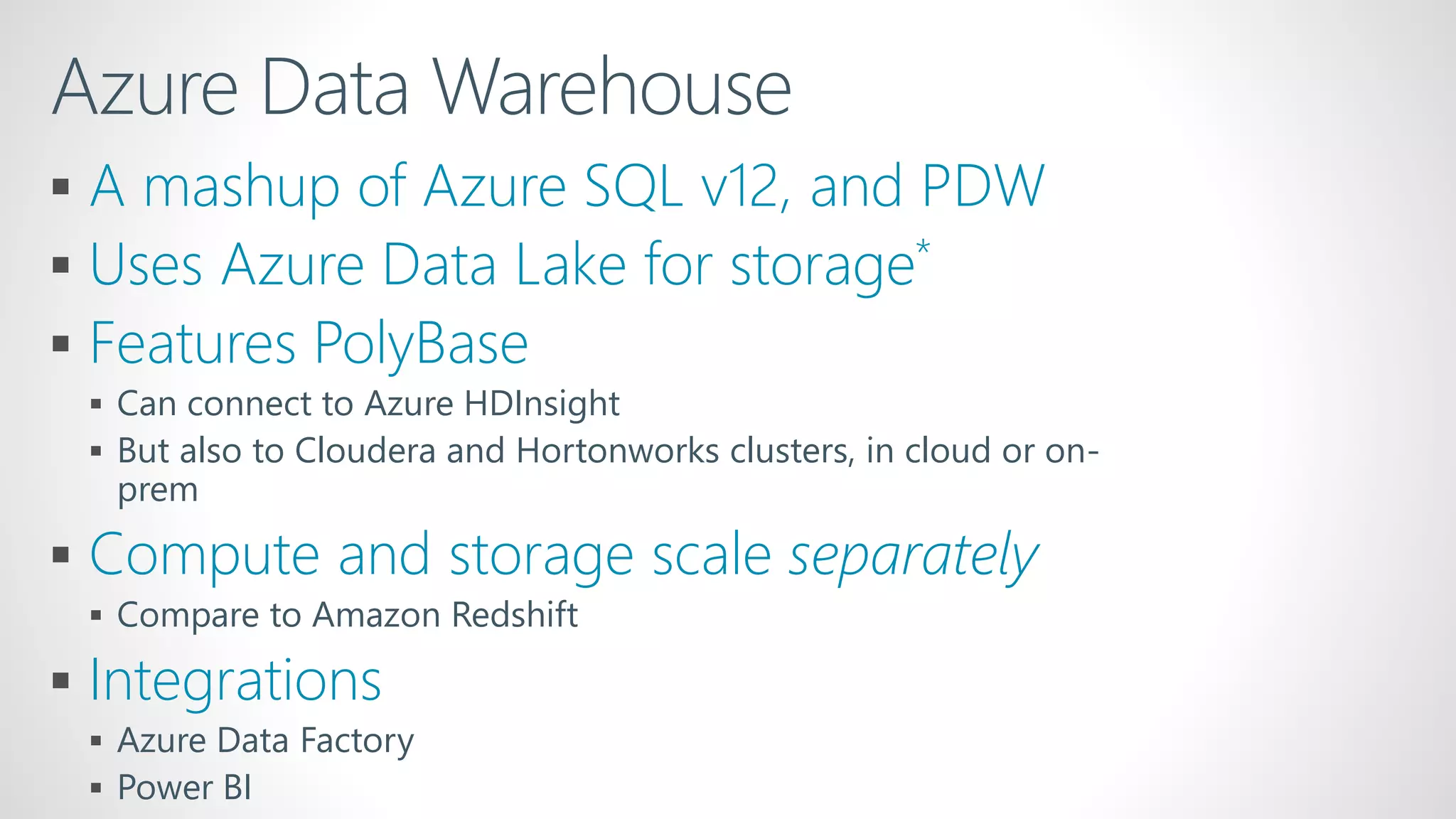 Azure Data Warehouse
 A mashup of Azure SQL v12, and PDW
 Uses Azure Data Lake for storage*
 Features PolyBase
 Can connect to Azure HDInsight
 But also to Cloudera and Hortonworks clusters, in cloud or on-
prem
 Compute and storage scale separately
 Compare to Amazon Redshift
 Integrations
 Azure Data Factory
 Power BI
 