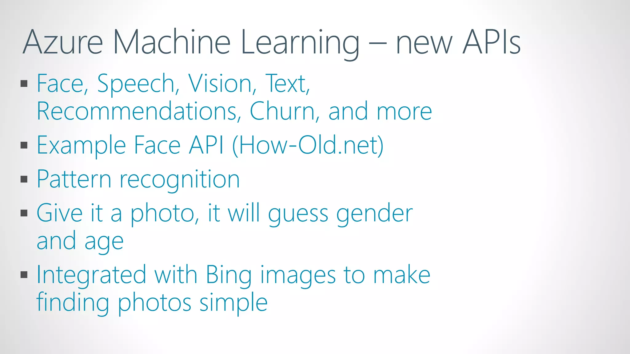  Face, Speech, Vision, Text,
Recommendations, Churn, and more
 Example Face API (How-Old.net)
 Pattern recognition
 Give it a photo, it will guess gender
and age
 Integrated with Bing images to make
finding photos simple
Azure Machine Learning – new APIs
 