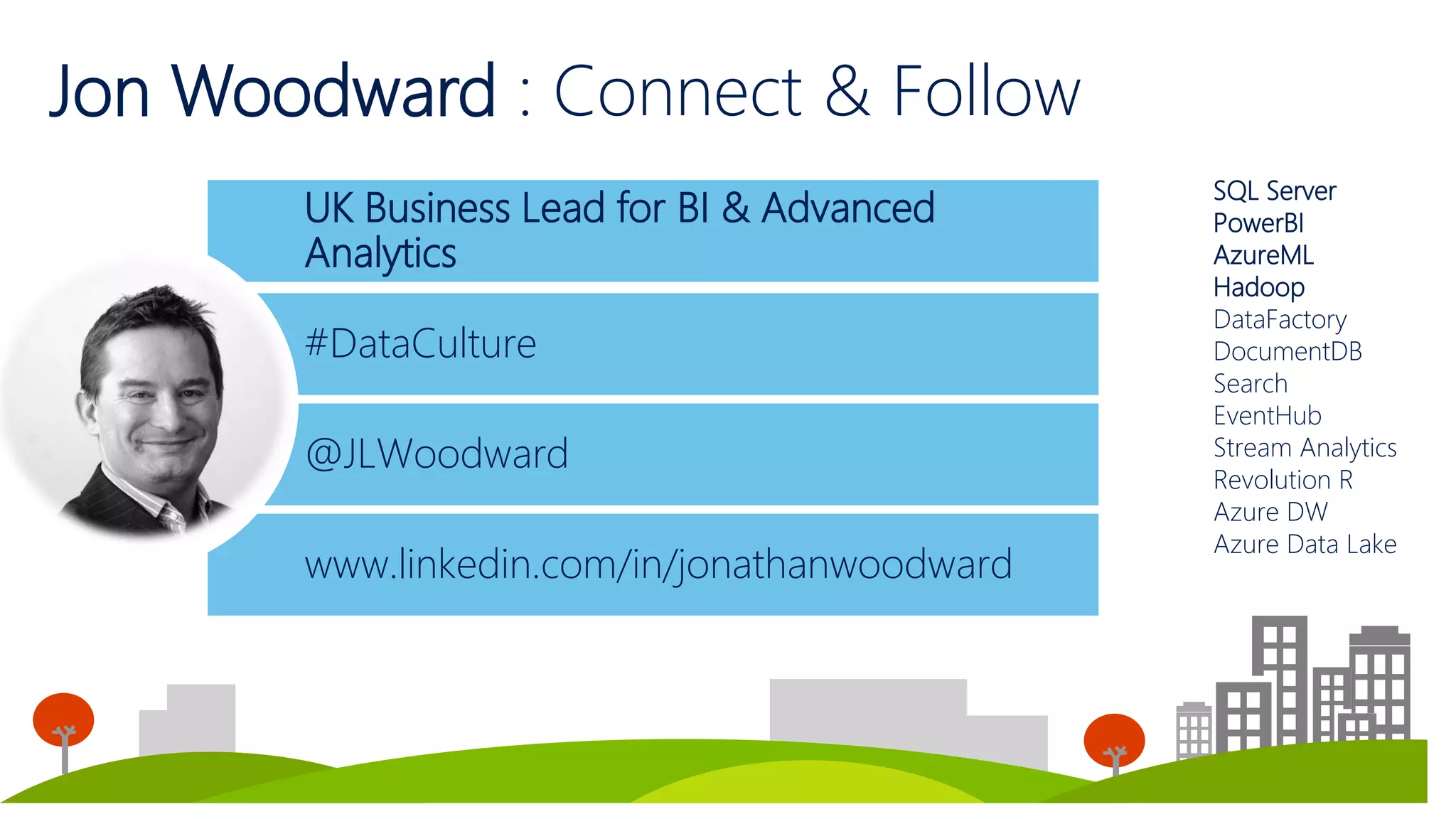 UK Business Lead for BI & Advanced
Analytics
4
Jon Woodward : Connect & Follow
4
@JLWoodward
www.linkedin.com/in/jonathanwoodward
#DataCulture
SQL Server
PowerBI
AzureML
Hadoop
DataFactory
DocumentDB
Search
EventHub
Stream Analytics
Revolution R
Azure DW
Azure Data Lake
 