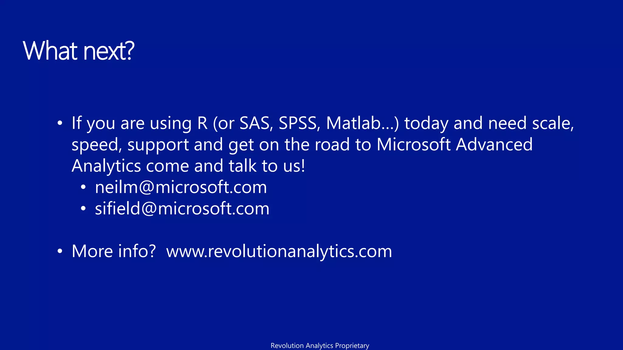 What next?
• If you are using R (or SAS, SPSS, Matlab…) today and need scale,
speed, support and get on the road to Microsoft Advanced
Analytics come and talk to us!
• neilm@microsoft.com
• sifield@microsoft.com
• More info? www.revolutionanalytics.com
Revolution Analytics Proprietary
 