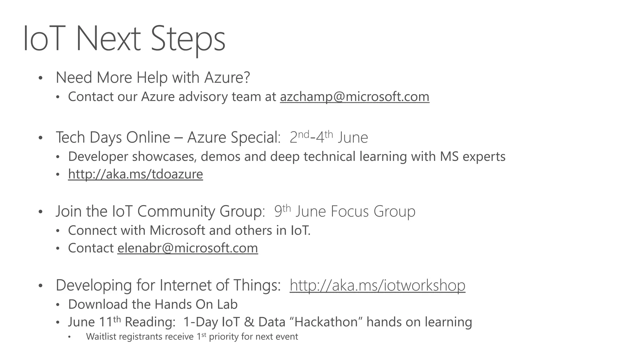• Contact our Azure advisory team at azchamp@microsoft.com
• Developer showcases, demos and deep technical learning with MS experts
• http://aka.ms/tdoazure
• Connect with Microsoft and others in IoT.
• Contact elenabr@microsoft.com
http://aka.ms/iotworkshop
• Download the Hands On Lab
• June 11th Reading: 1-Day IoT & Data “Hackathon” hands on learning
• Waitlist registrants receive 1st priority for next event
IoT Next Steps
 