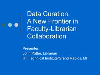Data Curation:  A New Frontier in Faculty-Librarian Collaboration  Presenter:  John Potter, Librarian ITT Technical Institute/Grand Rapids, MI 