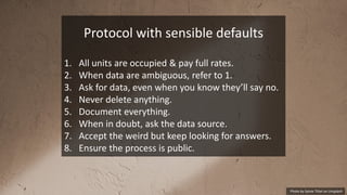 Photo by Sylvie Tittel on Unsplash
Protocol with sensible defaults
1. All units are occupied & pay full rates.
2. When data are ambiguous, refer to 1.
3. Ask for data, even when you know they’ll say no.
4. Never delete anything.
5. Document everything.
6. When in doubt, ask the data source.
7. Accept the weird but keep looking for answers.
8. Ensure the process is public.
 