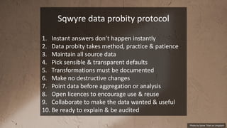 Photo by Sylvie Tittel on Unsplash
Sqwyre data probity protocol
1. Instant answers don’t happen instantly
2. Data probity takes method, practice & patience
3. Maintain all source data
4. Pick sensible & transparent defaults
5. Transformations must be documented
6. Make no destructive changes
7. Point data before aggregation or analysis
8. Open licences to encourage use & reuse
9. Collaborate to make the data wanted & useful
10. Be ready to explain & be audited
 