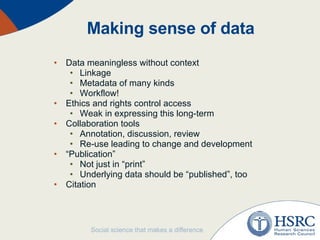 Making sense of data Data meaningless without context Linkage Metadata of many kinds Workflow! Ethics and rights control access Weak in expressing this long-term Collaboration tools Annotation, discussion, review Re-use leading to change and development “ Publication” Not just in “print” Underlying data should be “published”, too Citation 