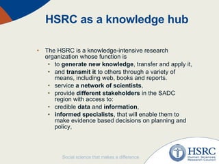 HSRC as a knowledge hub The HSRC is a knowledge-intensive research organization whose function is  to  generate new knowledge , transfer and apply it,  and  transmit it  to others through a variety of means, including web, books and reports.  service  a network of scientists ,  provide  different stakeholders  in the SADC region with access to: credible  data  and  information ,  informed specialists , that will enable them to make evidence based decisions on planning and policy, 
