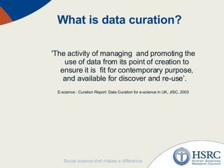 What is data curation? 'The activity of managing  and promoting the use of data from its point of creation to ensure it is  fit for contemporary purpose, and available for discover and re-use’.  E-science : Curation Report: Data Curation for e-science in UK, JISC, 2003 