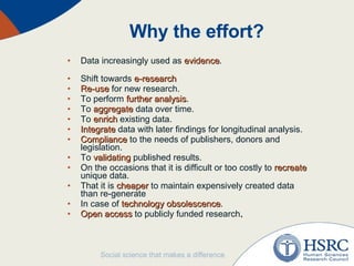 Why the effort?  Data increasingly used as  evidence . Shift towards  e-research Re-use  for new research. To perform  further analysis . To  aggregate  data over time. To  enrich  existing data. Integrate  data with later findings for longitudinal analysis. Compliance  to the needs of publishers, donors and legislation. To  validating  published results. On the occasions that it is difficult or too costly to  recreate  unique data. That it is  cheaper  to maintain expensively created data than re-generate In case of  technology obsolescence . Open access  to publicly funded research . 