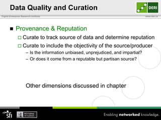 Data Quality and Curation
Digital Enterprise Research Institute                                                www.deri.ie




            Provenance & Reputation
                Curate                 to track source of data and determine reputation
                Curate                 to include the objectivity of the source/producer
                       – Is the information unbiased, unprejudiced, and impartial?
                       – Or does it come from a reputable but partisan source?




                       Other dimensions discussed in chapter
 