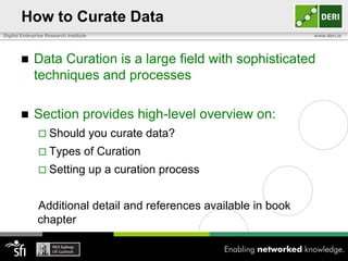 How to Curate Data
Digital Enterprise Research Institute                               www.deri.ie




            Data Curation is a large field with sophisticated
             techniques and processes

            Section provides high-level overview on:
                Should                 you curate data?
                Types             of Curation
                Setting                up a curation process


               Additional detail and references available in book
               chapter
 