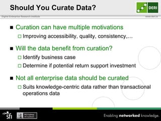 Should You Curate Data?
Digital Enterprise Research Institute                                              www.deri.ie




            Curation can have multiple motivations
                Improving                accessibility, quality, consistency,…

            Will the data benefit from curation?
                Identify               business case
                Determine                if potential return support investment

            Not all enterprise data should be curated
                Suits   knowledge-centric data rather than transactional
                    operations data
 