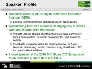 Speaker Profile
Digital Enterprise Research Institute                                                 www.deri.ie



            Research Scientist at the Digital Enterprise Research
             Institute (DERI)
                   Leading international web science research organization
            Researching how web of data is changing way business
             work and interact with information
                   Projects include studies of enterprise linked data, community-
                    based data curation, semantic data analytics, and semantic
                    search
                   Investigate utilization within the pharmaceutical, oil & gas,
                    financial, advertising, media, manufacturing, health care, ICT,
                    and automotive industries
            Invited speaker at the 2010 MIT Sloan CIO Symposium
             to an audience of more than 600 CIOs
 