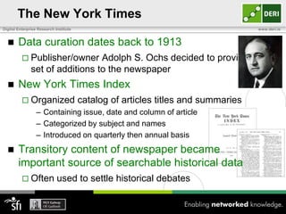 The New York Times
Digital Enterprise Research Institute                                              www.deri.ie


       Data curation dates back to 1913
           Publisher/owner      Adolph S. Ochs decided to provide a
               set of additions to the newspaper
       New York Times Index
           Organized                   catalog of articles titles and summaries
                  – Containing issue, date and column of article
                  – Categorized by subject and names
                  – Introduced on quarterly then annual basis
       Transitory content of newspaper became
        important source of searchable historical data
           Often            used to settle historical debates
 