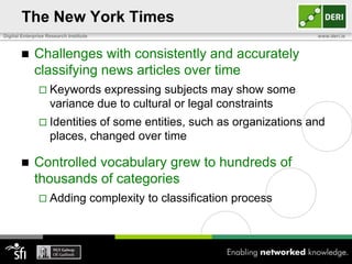 The New York Times
Digital Enterprise Research Institute                                          www.deri.ie



            Challenges with consistently and accurately
             classifying news articles over time
                Keywords     expressing subjects may show some
                    variance due to cultural or legal constraints
                Identities   of some entities, such as organizations and
                    places, changed over time

            Controlled vocabulary grew to hundreds of
             thousands of categories
                Adding                 complexity to classification process
 