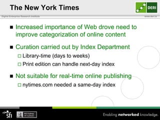 The New York Times
Digital Enterprise Research Institute                               www.deri.ie




            Increased importance of Web drove need to
             improve categorization of online content

            Curation carried out by Index Department
                Library-time           (days to weeks)
                Print          edition can handle next-day index

            Not suitable for real-time online publishing
                nytimes.com            needed a same-day index
 