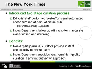 The New York Times
Digital Enterprise Research Institute                                    www.deri.ie


            Introduced two stage curation process
                Editorial  staff performed best-effort semi-automated
                    sheer curation at point of online pub.
                       – Several hundreds journalists
                Index     Department follow up with long-term accurate
                    classification and archiving

            Benefits:
                Non-expert      journalist curators provide instant
                    accessibility to online users
                Index    Department provides long-term high-quality
                    curation in a “trust but verify” approach
 