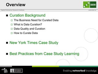 Overview
Digital Enterprise Research Institute                    www.deri.ie



            Curation Background
                   The Business Need for Curated Data
                   What is Data Curation?
                   Data Quality and Curation
                   How to Curate Data


            New York Times Case Study

            Best Practices from Case Study Learning
 