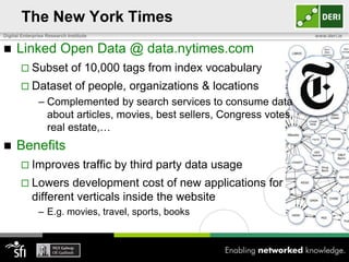 The New York Times
Digital Enterprise Research Institute                                    www.deri.ie


    Linked Open Data @ data.nytimes.com
        Subset               of 10,000 tags from index vocabulary
        Dataset               of people, organizations & locations
               – Complemented by search services to consume data
                 about articles, movies, best sellers, Congress votes,
                 real estate,…
    Benefits
        Improves                  traffic by third party data usage
        Lowers      development cost of new applications for
            different verticals inside the website
               – E.g. movies, travel, sports, books
 