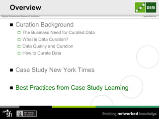 Overview
Digital Enterprise Research Institute                    www.deri.ie



            Curation Background
                   The Business Need for Curated Data
                   What is Data Curation?
                   Data Quality and Curation
                   How to Curate Data


            Case Study New York Times

            Best Practices from Case Study Learning
 