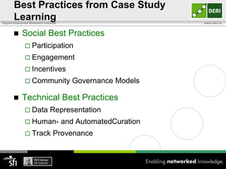 Best Practices from Case Study
       Learning
Digital Enterprise Research Institute                           www.deri.ie


            Social Best Practices
                Participation
                Engagement
                Incentives
                Community                Governance Models

            Technical Best Practices
                Data           Representation
                Human-                 and AutomatedCuration
                Track            Provenance
 