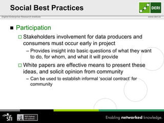 Social Best Practices
Digital Enterprise Research Institute                                              www.deri.ie




            Participation
                Stakeholders  involvement for data producers and
                    consumers must occur early in project
                       – Provides insight into basic questions of what they want
                         to do, for whom, and what it will provide
                White     papers are effective means to present these
                    ideas, and solicit opinion from community
                       – Can be used to establish informal „social contract‟ for
                         community
 