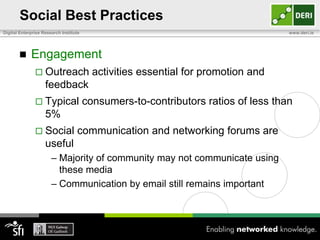 Social Best Practices
Digital Enterprise Research Institute                                               www.deri.ie




            Engagement
                Outreach                 activities essential for promotion and
                    feedback
                Typical                consumers-to-contributors ratios of less than
                    5%
                Social            communication and networking forums are
                    useful
                       – Majority of community may not communicate using
                         these media
                       – Communication by email still remains important
 