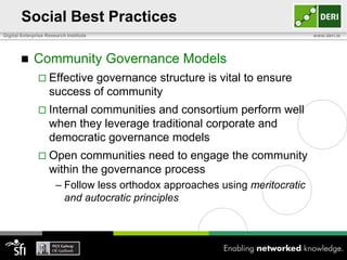 Social Best Practices
Digital Enterprise Research Institute                                         www.deri.ie




            Community Governance Models
                Effective  governance structure is vital to ensure
                    success of community
                Internal  communities and consortium perform well
                    when they leverage traditional corporate and
                    democratic governance models
                Open      communities need to engage the community
                    within the governance process
                       – Follow less orthodox approaches using meritocratic
                         and autocratic principles
 