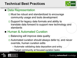 Technical Best Practices
Digital Enterprise Research Institute                                    www.deri.ie

            Data Representation
                Must   be robust and standardized to encourage
                    community usage and tools development
                Support     for legacy data formats and ability to
                    translate data forward to support new technology and
                    standards
            Human & Automated Curation
                Balancing              will improve data quality
                Automated      curation should always defer to, and never
                    override, human curation edits
                       – Automate validating data deposition and entry
                       – Target community at focused curation tasks
 