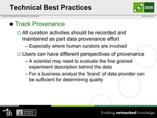 Technical Best Practices
Digital Enterprise Research Institute                                         www.deri.ie



            Track Provenance
                All  curation activities should be recorded and
                    maintained as part data provenance effort
                       – Especially where human curators are involved
                Users             can have different perspectives of provenance
                       – A scientist may need to evaluate the fine grained
                         experiment description behind the data
                       – For a business analyst the ‟brand‟ of data provider can
                         be sufficient for determining quality
 