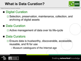 What is Data Curation?
Digital Enterprise Research Institute                                    www.deri.ie


        Digital Curation
            Selection,    preservation, maintenance, collection, and
                archiving of digital assets

        Data Curation
            Active             management of data over its life-cycle

        Data Curators
            Ensure    data is trustworthy, discoverable, accessible,
                reusable, and fit for use
                   – Museum cataloguers of the Internet age
 
