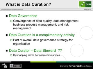 What is Data Curation?
Digital Enterprise Research Institute                                www.deri.ie




            Data Governance
                Convergence     of data quality, data management,
                    business process management, and risk
                    management

            Data Curation is a complimentary activity
                Part   of overall data governance strategy for
                    organization

            Data Curator = Data Steward ??
                   Overlapping terms between communities
 