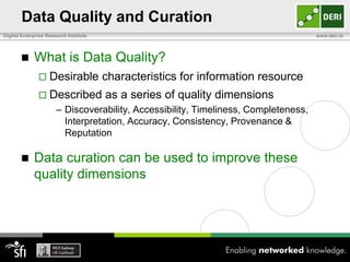 Data Quality and Curation
Digital Enterprise Research Institute                                                www.deri.ie



            What is Data Quality?
                Desirable              characteristics for information resource
                Described              as a series of quality dimensions
                       – Discoverability, Accessibility, Timeliness, Completeness,
                         Interpretation, Accuracy, Consistency, Provenance &
                         Reputation

            Data curation can be used to improve these
             quality dimensions
 