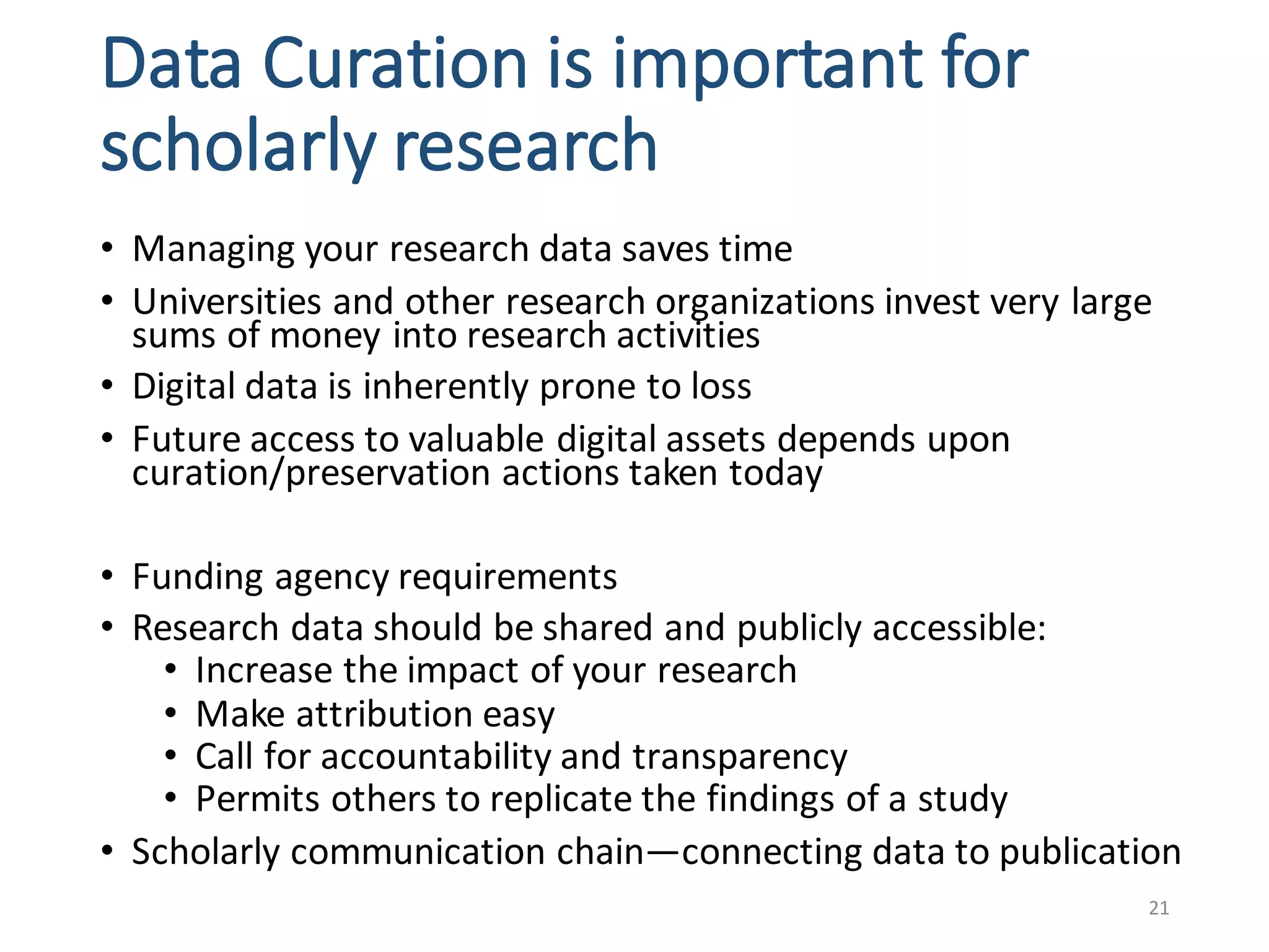 Data	Curation	is	important	for	
scholarly	research
• Managing	your	research	data	saves	time	
• Universities	and	other	research	organizations	invest	very	large	
sums	of	money	into	research	activities
• Digital	data	is	inherently	prone	to	loss	
• Future	access	to	valuable	digital	assets	depends	upon	
curation/preservation	actions	taken	today	
• Funding	agency	requirements	
• Research	data	should	be	shared	and	publicly	accessible:
• Increase	the	impact	of	your	research	
• Make	attribution	easy
• Call	for	accountability	and	transparency
• Permits	others	to	replicate	the	findings	of	a	study
• Scholarly	communication	chain—connecting	data	to	publication	
21
 