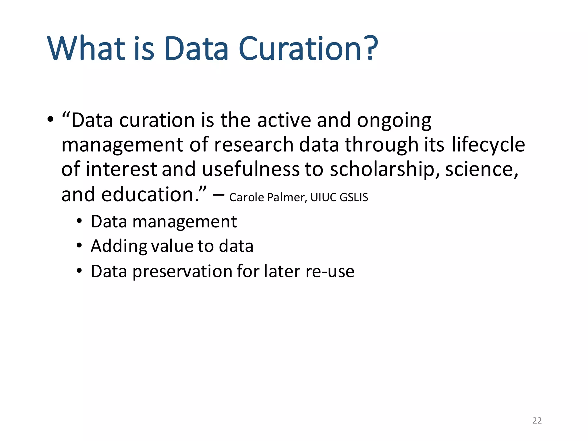 What	is	Data	Curation?
• “Data	curation	is	the	active	and	ongoing	
management	of	research	data	through	its	lifecycle	
of	interest	and	usefulness	to	scholarship,	science,	
and	education.”	– Carole	Palmer,	UIUC	GSLIS
• Data	management
• Adding	value	to	data	
• Data	preservation	for	later	re-use
22
 
