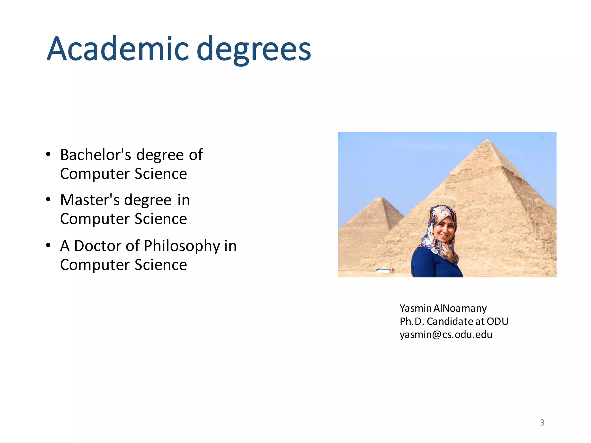 Academic	degrees
3
Yasmin	AlNoamany
Ph.D.	Candidate	at	ODU
yasmin@cs.odu.edu
• Bachelor's	degree	of	
Computer	Science	
• Master's	degree	in	
Computer	Science	
• A	Doctor	of	Philosophy	in	
Computer	Science	
 