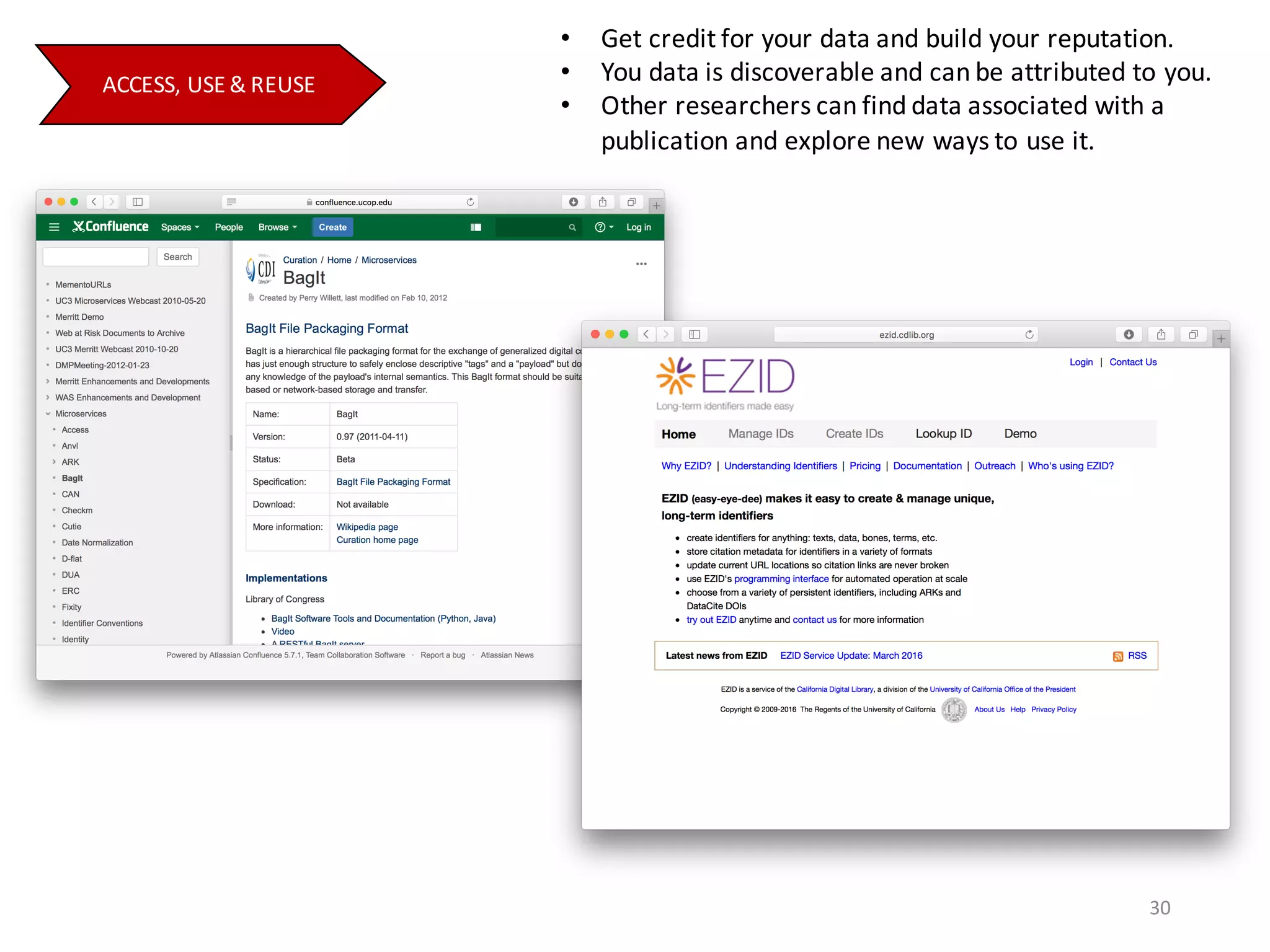 • Get	credit	for	your	data	and	build	your	reputation.
• You	data	is	discoverable	and	can	be	attributed	to	you.
• Other	researchers	can	find	data	associated	with	a	
publication	and	explore	new	ways	to	use	it.
ACCESS,	USE	&	REUSE
30
 