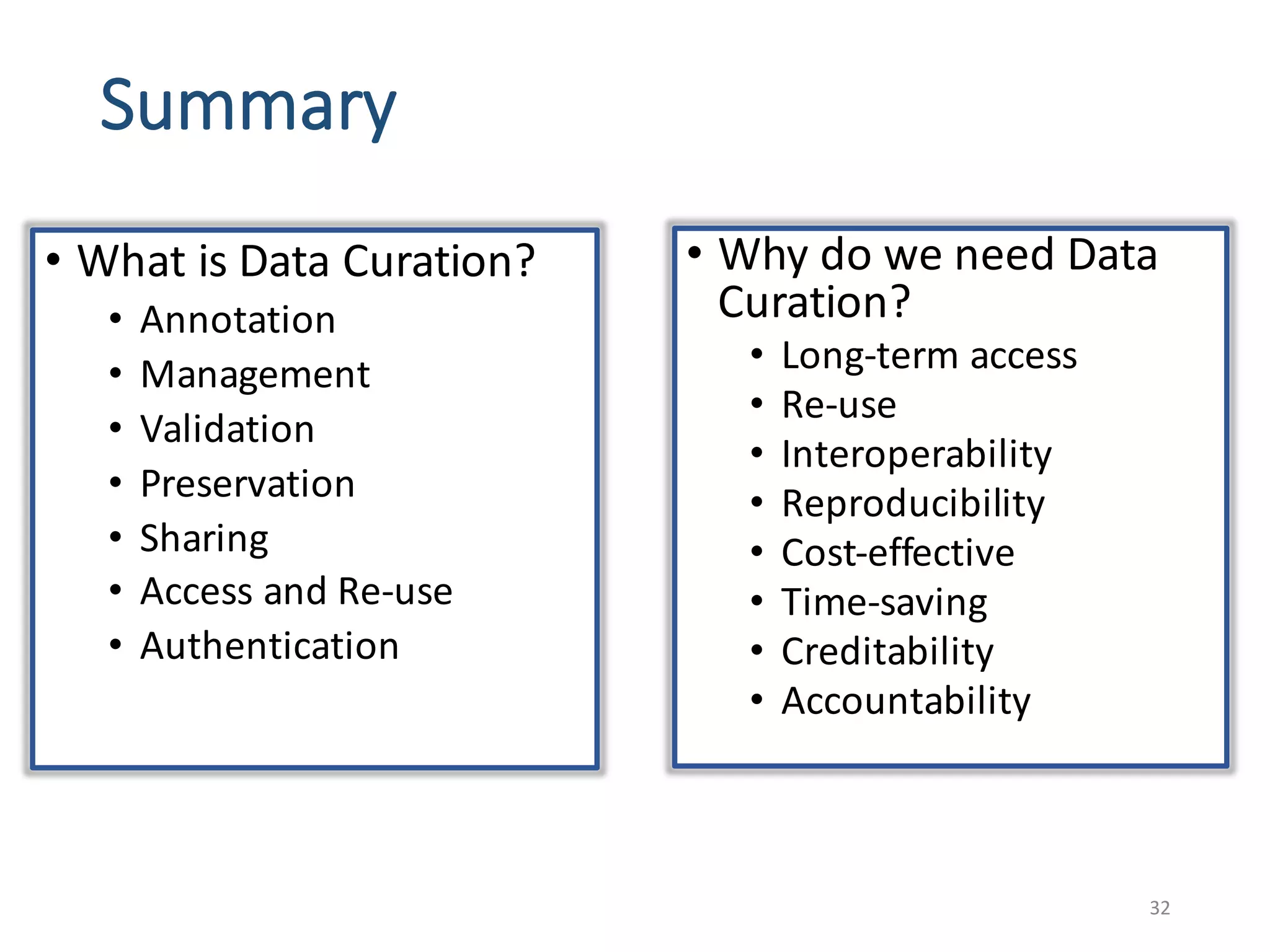 Summary
• What	is	Data	Curation?
• Annotation
• Management
• Validation	
• Preservation
• Sharing
• Access	and	Re-use
• Authentication
32
• Why	do	we	need	Data	
Curation?	
• Long-term	access	
• Re-use
• Interoperability
• Reproducibility
• Cost-effective
• Time-saving
• Creditability
• Accountability	
 