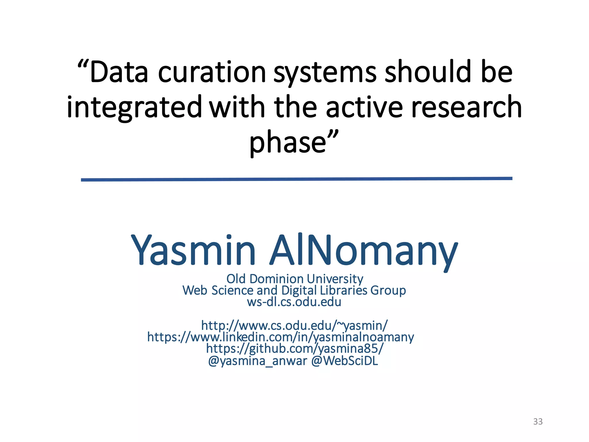 “Data	curation	systems	should	be	
integrated	with	the	active	research	
phase”
33
Yasmin	AlNomanyOld	Dominion	University
Web	Science	and	Digital	Libraries	Group	
ws-dl.cs.odu.edu
http://www.cs.odu.edu/~yasmin/
https://www.linkedin.com/in/yasminalnoamany
https://github.com/yasmina85/
@yasmina_anwar @WebSciDL
 