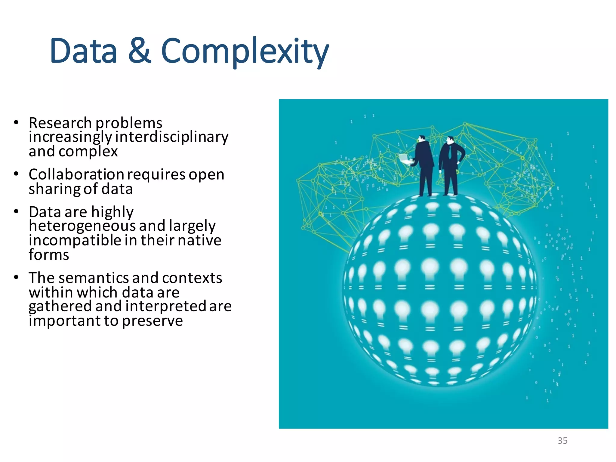 Data	&	Complexity	
• Research	problems	
increasingly	interdisciplinary	
and	complex	
• Collaboration	requires	open	
sharing	of	data	
• Data	are	highly	
heterogeneous	and	largely	
incompatible	in	their	native	
forms	
• The	semantics	and	contexts	
within	which	data	are	
gathered	and	interpreted	are	
important	to	preserve	
35
 