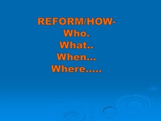 REFORM/HOW- Who. What.. When… Where….. 