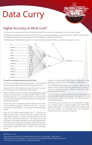 Data Curry
Higher Accuracy at What Cost?Higher Accuracy at What Cost?
These stories are written by Dr. Dakshinamurthy V Kolluru, Chief Advisor – Data Science,
Usha Martin Education: President, International School of Engineering (http://www.insofe.edu.in)
The best place in the world to learn Applied Engineering.
Just how much accuracy do you need in a predictive model? The answer is, interestingly, not as much as you can get!
Essentially, any model is at some level a curve fit. So, if you are OK to complicate, you can fit a bit better. While a complex model
is actually going to be more accurate than the simpler models, it is difficult to understand.
The following is a feed forward neural net on a customer data to predict whether a customer buys a product or not.
The same can be presented as a bunch of rules:
If (income is very high) and (family size is either 1 or 2 members)
and (education is high school), they will not buy the product.
Now, even if the rules have less accuracy, they can be very easy
for the business user to implement. Get the point?
Netflix is another excellent example. When people rent a video
on their site, they want to recommend other movies to them
that they might like. It is essential for them to make the best
possible recommendations as every additional rental leads to a
swelling of the top line.
They announced a competition to data scientists to beat their
recommendation engine by 10% extra accuracy. The prize
money was a million dollars. It was huge and attracted great
minds.
After the first phase (approximately after 12 months), the
leading algorithm gave around 8% better accuracy and was
fairly easy to engineer. However, the contest went on as the
magic 10% mark was still untouched. The contest ran for two
more years and finally, the BellKor (a team from Bell Labs) won
the contest with an algorithm that gave 10.06% improvement.
It had several hundred algorithms working together to create
the desired improvement which indeed is an intellectual
marvel.
However, ironically, Netflix never used that algorithm in their
production. Here is how their spokesperson explained it:
“We evaluated some of the new methods offline but the
additional accuracy gains that we measured did not seem to
justify the engineering effort needed to bring them into a
production environment.”
So, as a manager interested in data science, you always have to
consider what the additional accuracy is costing you in terms of
the development efforts and usability. The trade-offs have to
be carefully evaluated.
In most cases, your business users are interested in insights.
So, an if-then rule or a simple equation gives them better
understanding than a complex blackbox that somehow spits
the correct answer. You are better off in such situations to
compromise a bit on accuracy for simplicity.
www.datacurry.com
 