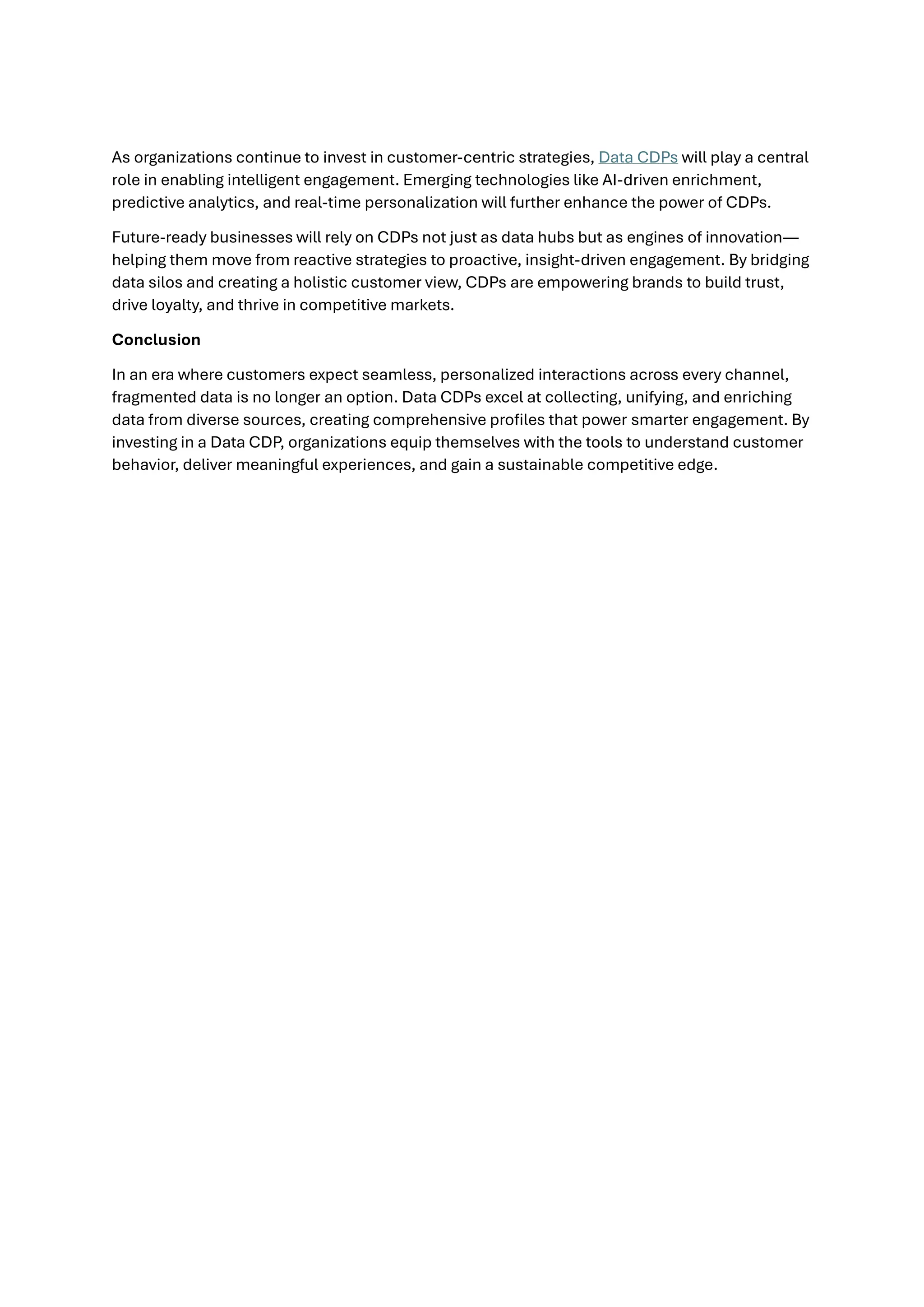 As organizations continue to invest in customer-centric strategies, Data CDPs will play a central
role in enabling intelligent engagement. Emerging technologies like AI-driven enrichment,
predictive analytics, and real-time personalization will further enhance the power of CDPs.
Future-ready businesses will rely on CDPs not just as data hubs but as engines of innovation—
helping them move from reactive strategies to proactive, insight-driven engagement. By bridging
data silos and creating a holistic customer view, CDPs are empowering brands to build trust,
drive loyalty, and thrive in competitive markets.
Conclusion
In an era where customers expect seamless, personalized interactions across every channel,
fragmented data is no longer an option. Data CDPs excel at collecting, unifying, and enriching
data from diverse sources, creating comprehensive profiles that power smarter engagement. By
investing in a Data CDP, organizations equip themselves with the tools to understand customer
behavior, deliver meaningful experiences, and gain a sustainable competitive edge.
 